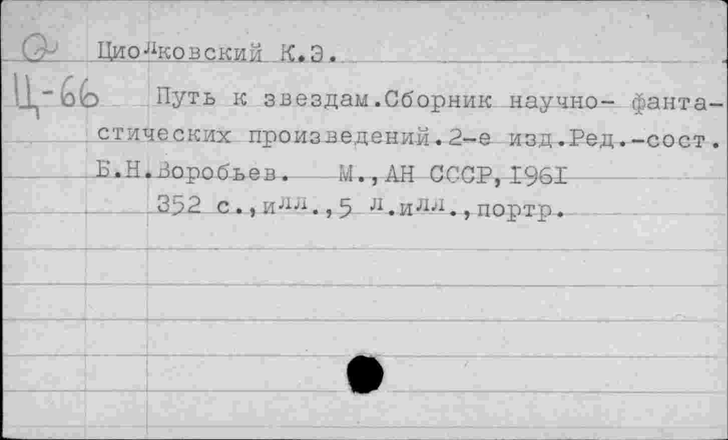 ﻿Цио“ковеки й К. Э.	_______
Путь к звездам.Сборник научно- фанта стических произведений.2-е изд.Ред.-сост
- Б.Н.Воробьев. - М.,АН СССР,1961
.352 с., и А	5 ^.и^., портр.